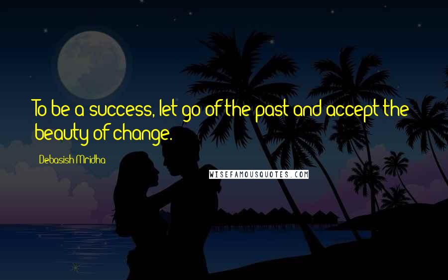 Debasish Mridha Quotes: To be a success, let go of the past and accept the beauty of change.