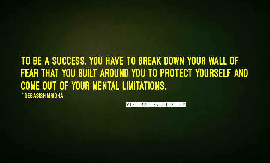 Debasish Mridha Quotes: To be a success, you have to break down your wall of fear that you built around you to protect yourself and come out of your mental limitations.
