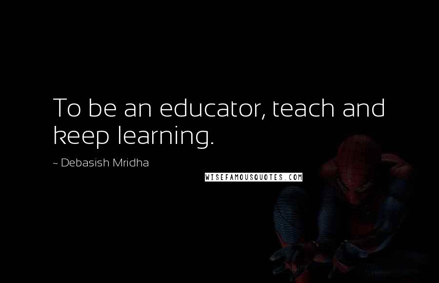 Debasish Mridha Quotes: To be an educator, teach and keep learning.