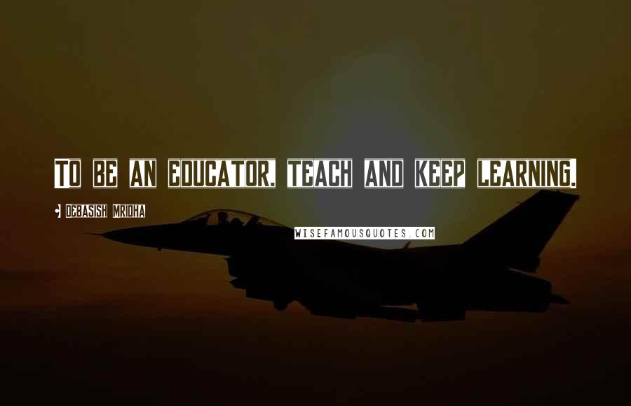 Debasish Mridha Quotes: To be an educator, teach and keep learning.