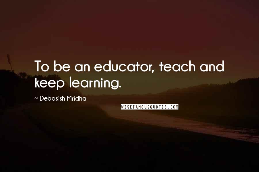 Debasish Mridha Quotes: To be an educator, teach and keep learning.