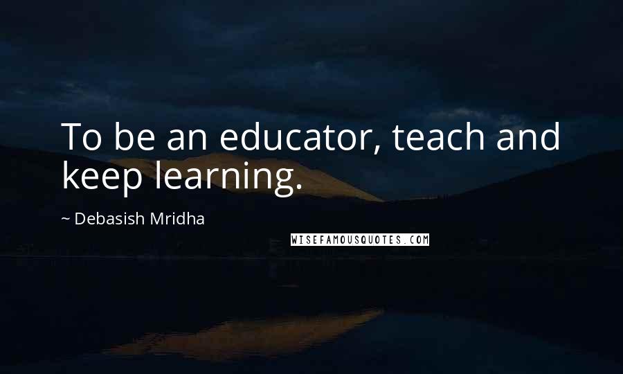 Debasish Mridha Quotes: To be an educator, teach and keep learning.