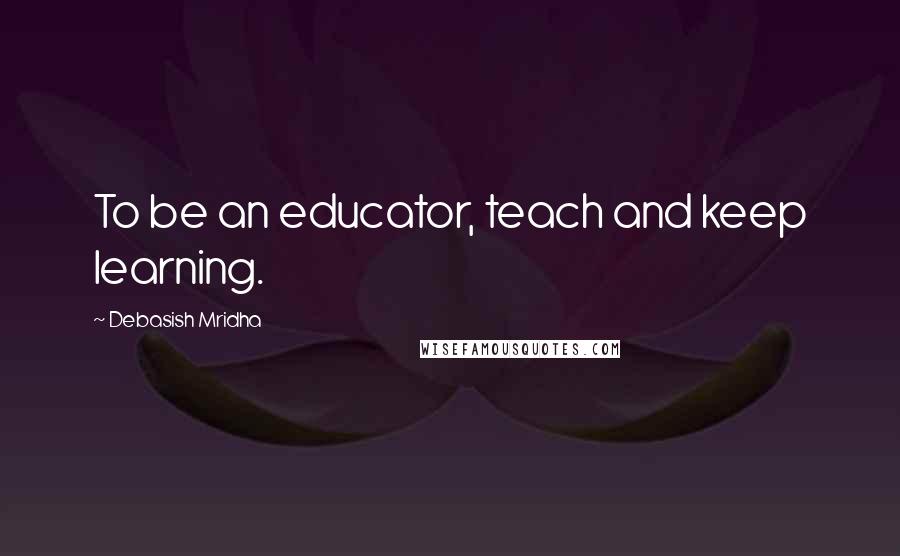 Debasish Mridha Quotes: To be an educator, teach and keep learning.