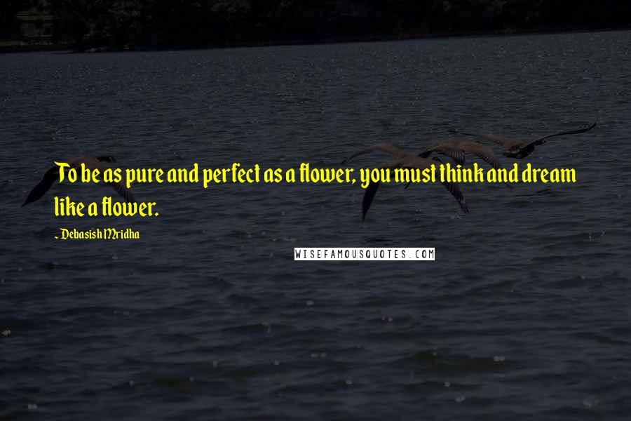 Debasish Mridha Quotes: To be as pure and perfect as a flower, you must think and dream like a flower.