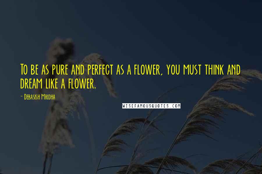 Debasish Mridha Quotes: To be as pure and perfect as a flower, you must think and dream like a flower.