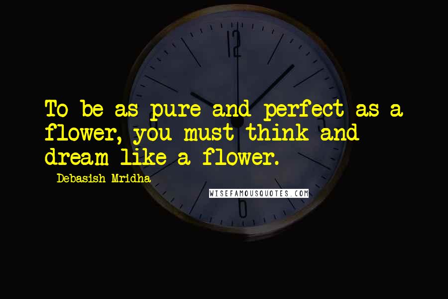 Debasish Mridha Quotes: To be as pure and perfect as a flower, you must think and dream like a flower.