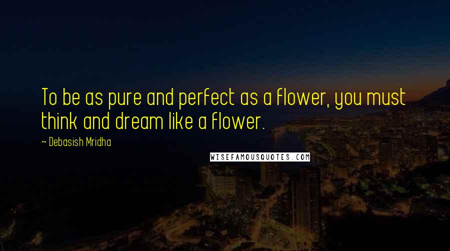 Debasish Mridha Quotes: To be as pure and perfect as a flower, you must think and dream like a flower.