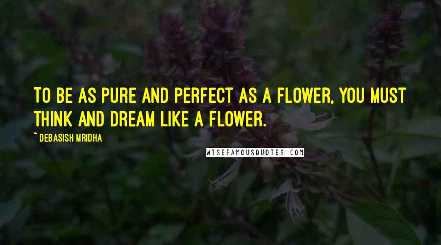 Debasish Mridha Quotes: To be as pure and perfect as a flower, you must think and dream like a flower.