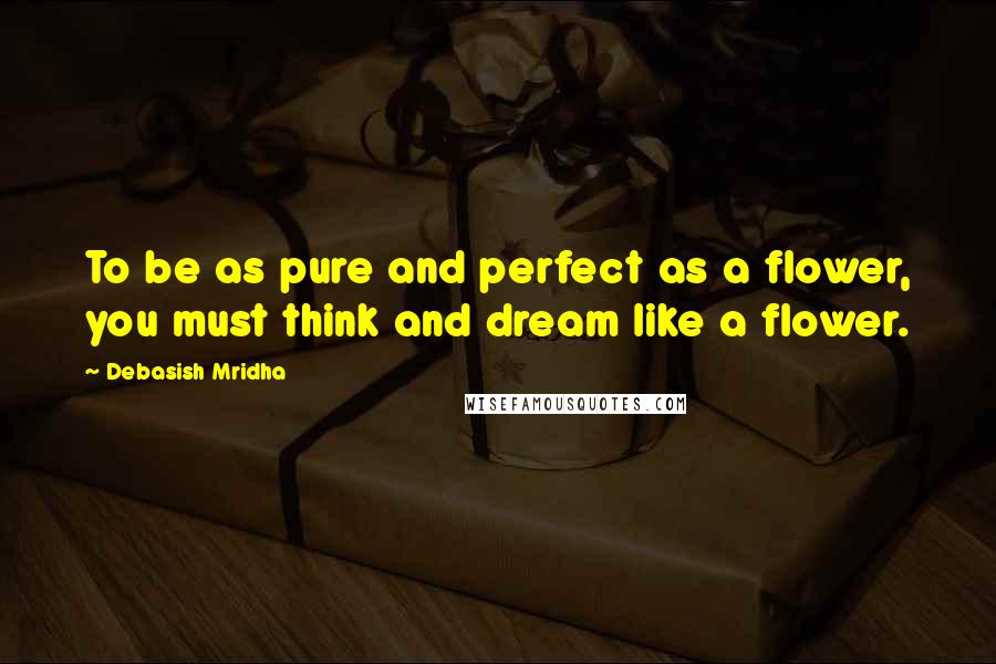 Debasish Mridha Quotes: To be as pure and perfect as a flower, you must think and dream like a flower.