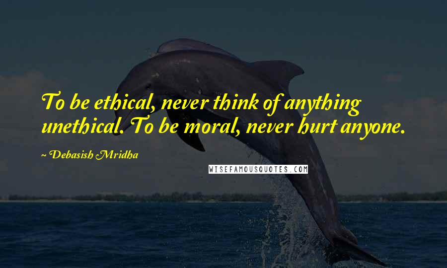 Debasish Mridha Quotes: To be ethical, never think of anything unethical. To be moral, never hurt anyone.