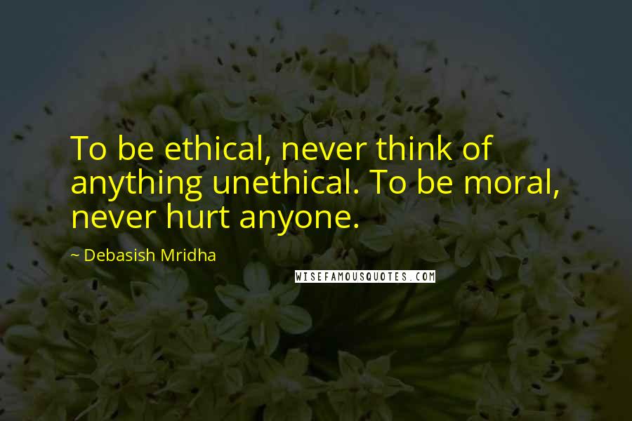 Debasish Mridha Quotes: To be ethical, never think of anything unethical. To be moral, never hurt anyone.