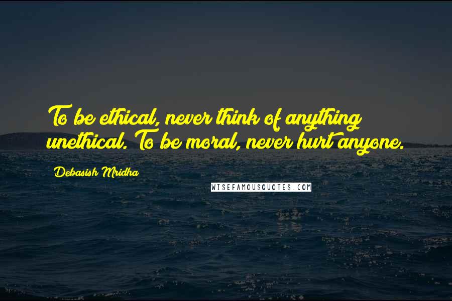 Debasish Mridha Quotes: To be ethical, never think of anything unethical. To be moral, never hurt anyone.