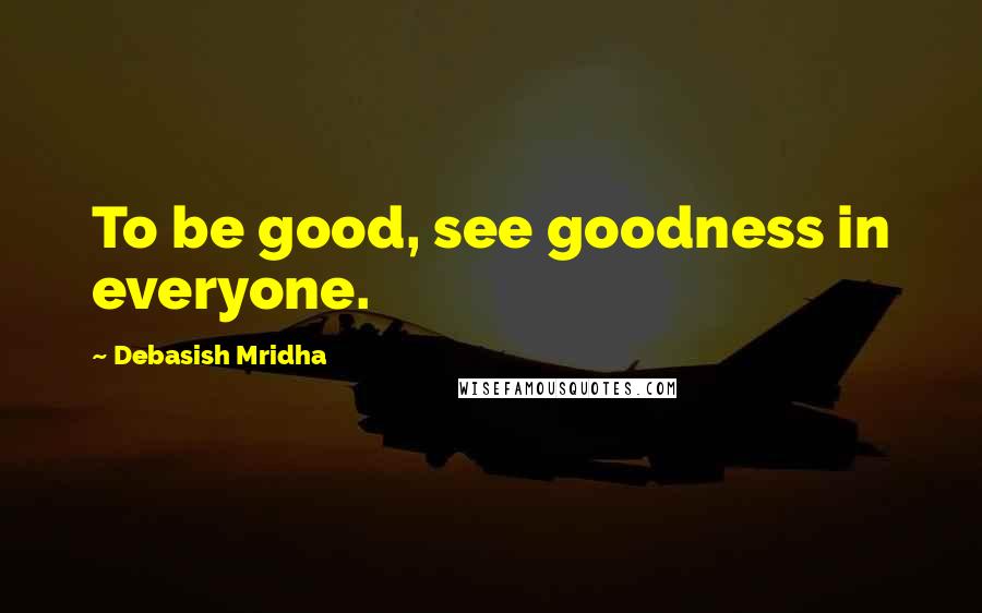 Debasish Mridha Quotes: To be good, see goodness in everyone.