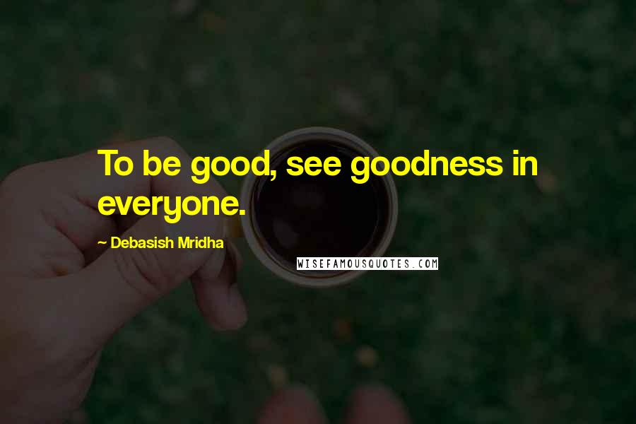 Debasish Mridha Quotes: To be good, see goodness in everyone.