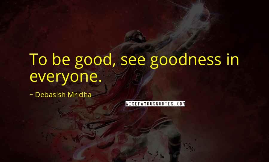 Debasish Mridha Quotes: To be good, see goodness in everyone.