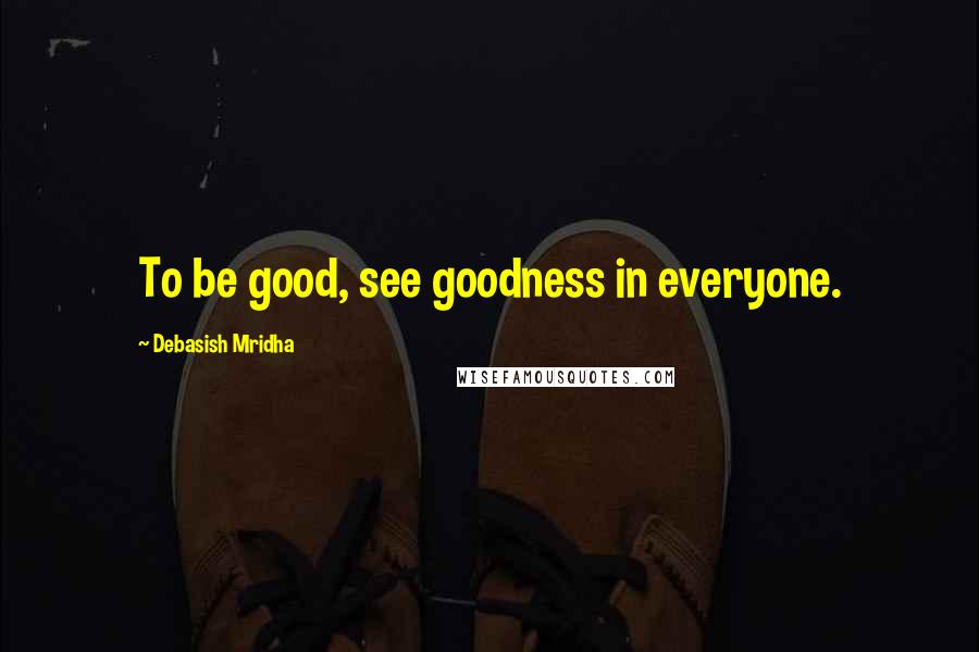 Debasish Mridha Quotes: To be good, see goodness in everyone.