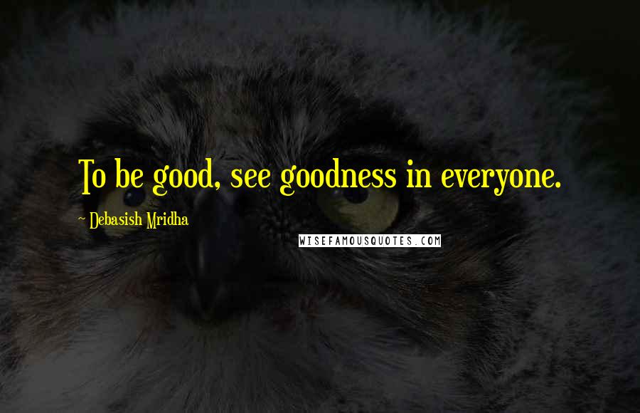 Debasish Mridha Quotes: To be good, see goodness in everyone.