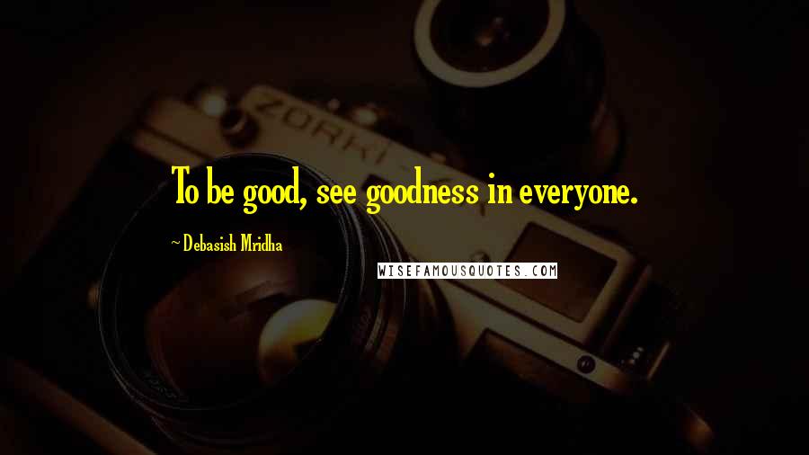 Debasish Mridha Quotes: To be good, see goodness in everyone.
