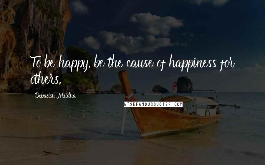 Debasish Mridha Quotes: To be happy, be the cause of happiness for others.