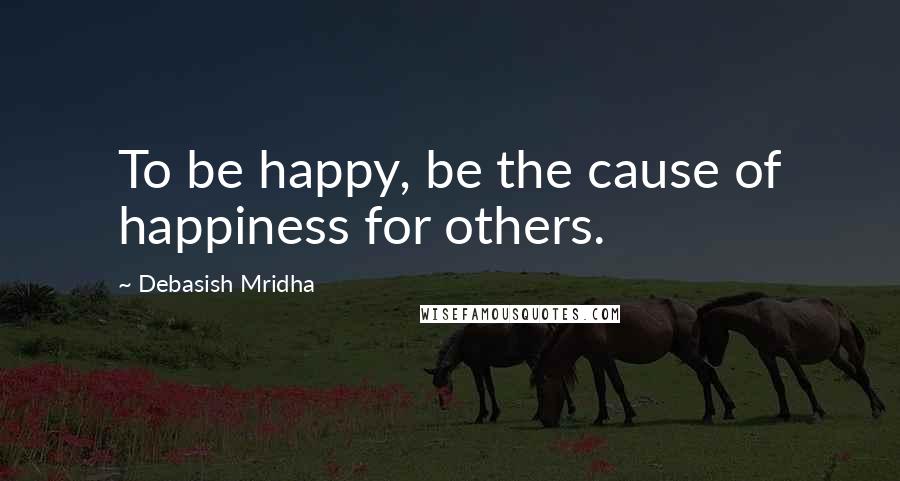 Debasish Mridha Quotes: To be happy, be the cause of happiness for others.