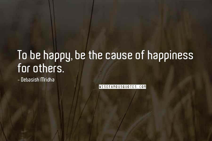 Debasish Mridha Quotes: To be happy, be the cause of happiness for others.