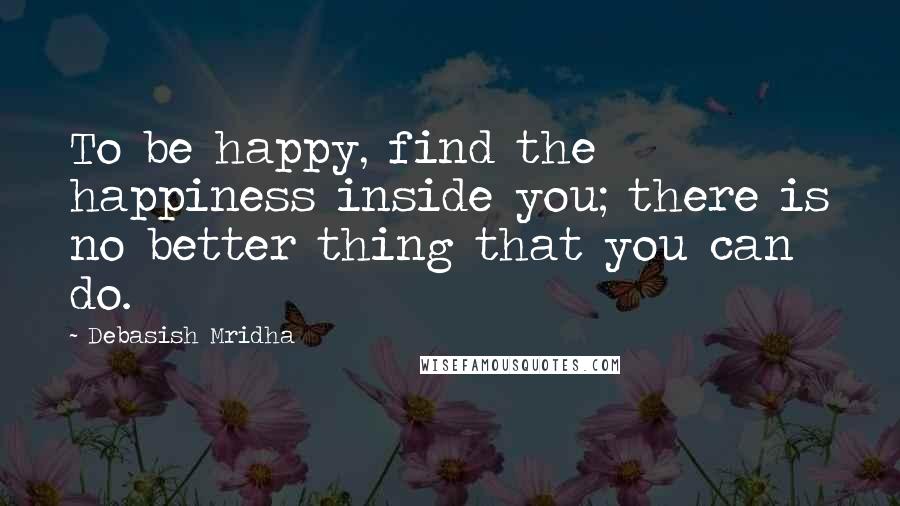 Debasish Mridha Quotes: To be happy, find the happiness inside you; there is no better thing that you can do.