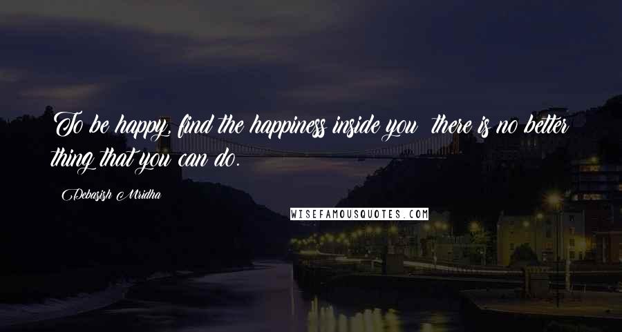 Debasish Mridha Quotes: To be happy, find the happiness inside you; there is no better thing that you can do.