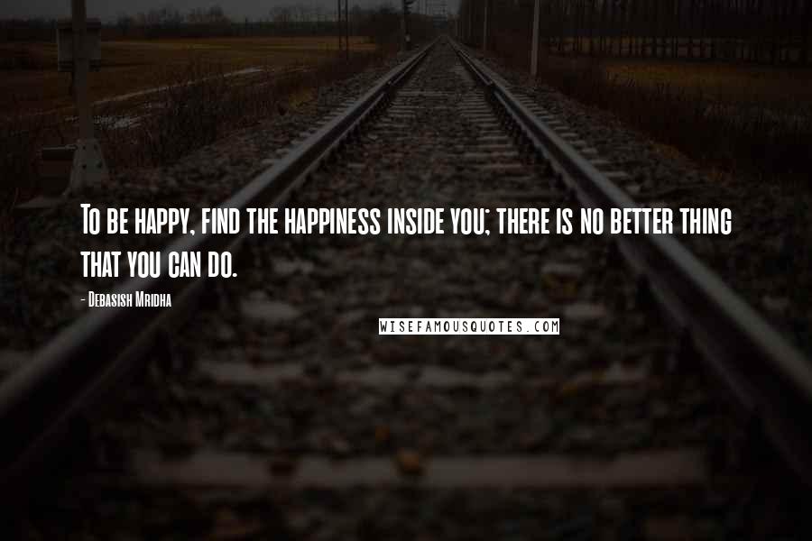 Debasish Mridha Quotes: To be happy, find the happiness inside you; there is no better thing that you can do.