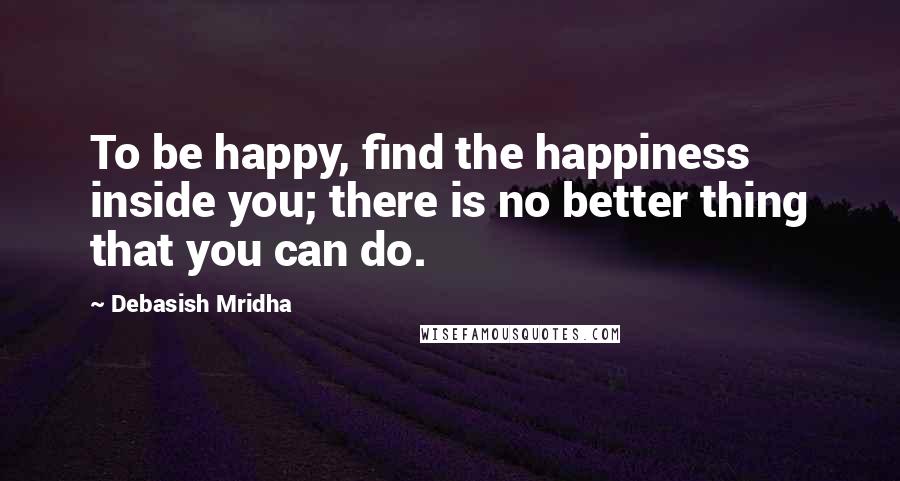 Debasish Mridha Quotes: To be happy, find the happiness inside you; there is no better thing that you can do.