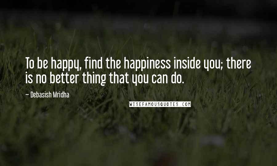 Debasish Mridha Quotes: To be happy, find the happiness inside you; there is no better thing that you can do.
