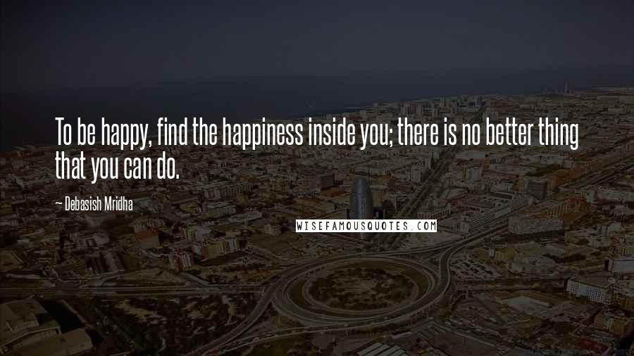 Debasish Mridha Quotes: To be happy, find the happiness inside you; there is no better thing that you can do.