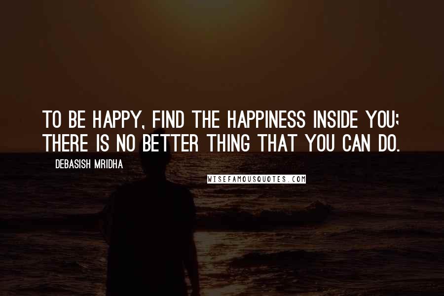 Debasish Mridha Quotes: To be happy, find the happiness inside you; there is no better thing that you can do.
