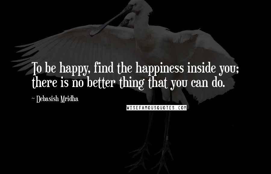 Debasish Mridha Quotes: To be happy, find the happiness inside you; there is no better thing that you can do.