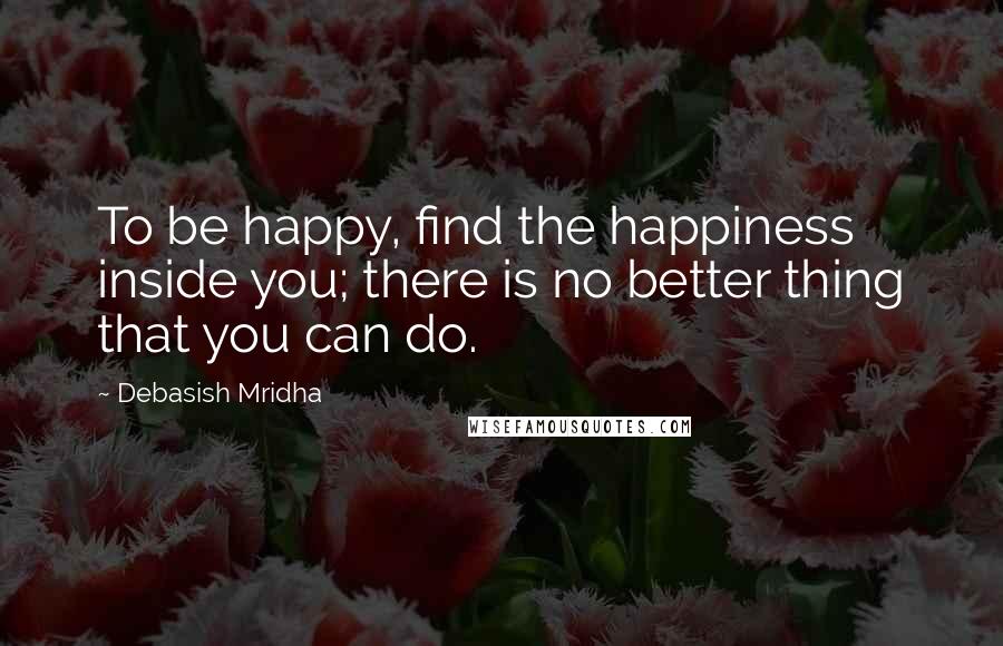 Debasish Mridha Quotes: To be happy, find the happiness inside you; there is no better thing that you can do.