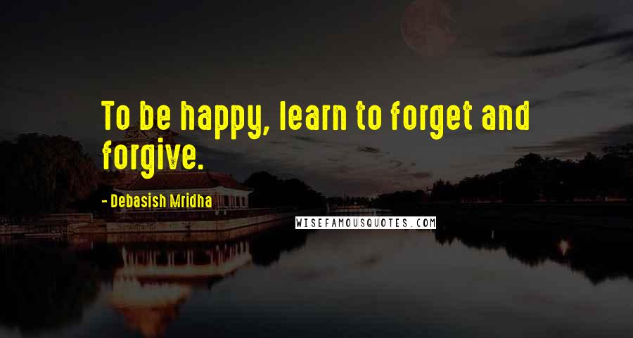 Debasish Mridha Quotes: To be happy, learn to forget and forgive.
