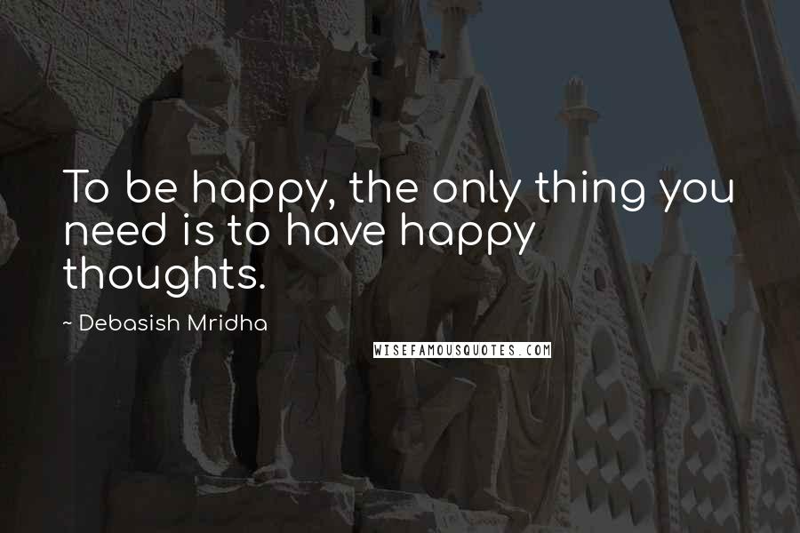 Debasish Mridha Quotes: To be happy, the only thing you need is to have happy thoughts.