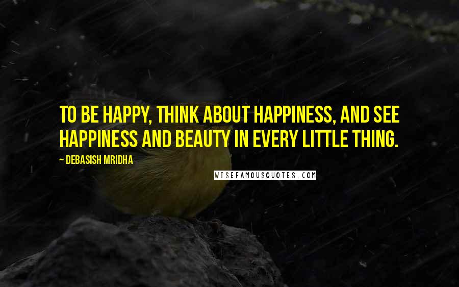 Debasish Mridha Quotes: To be happy, think about happiness, and see happiness and beauty in every little thing.