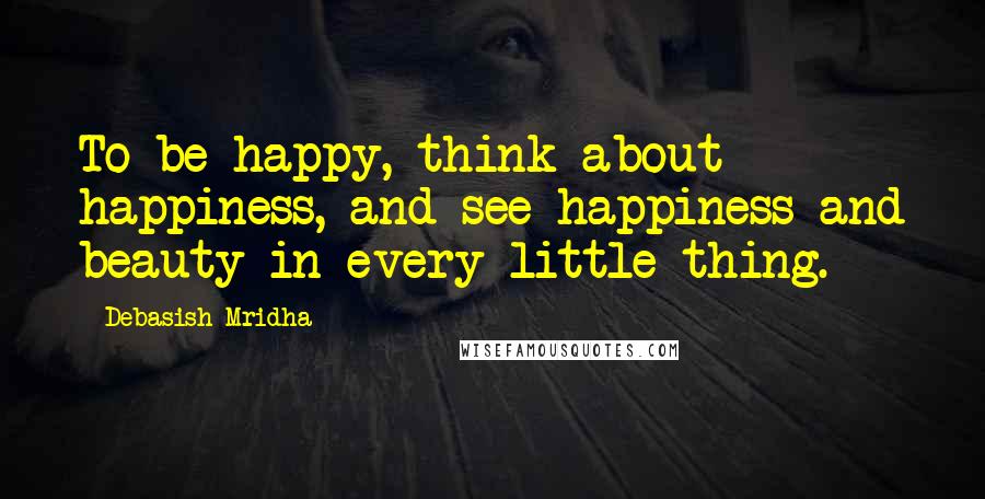 Debasish Mridha Quotes: To be happy, think about happiness, and see happiness and beauty in every little thing.