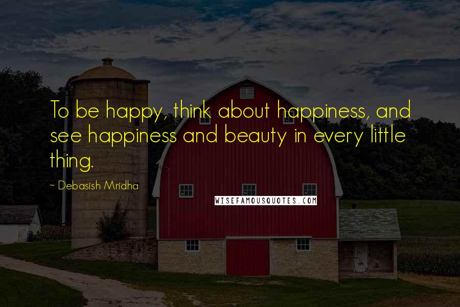 Debasish Mridha Quotes: To be happy, think about happiness, and see happiness and beauty in every little thing.