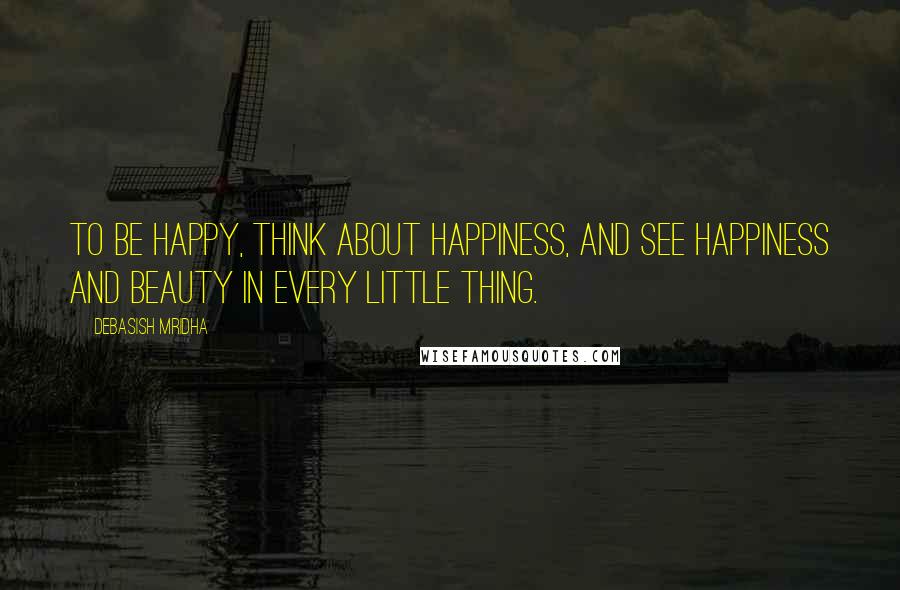 Debasish Mridha Quotes: To be happy, think about happiness, and see happiness and beauty in every little thing.