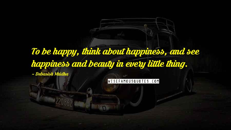 Debasish Mridha Quotes: To be happy, think about happiness, and see happiness and beauty in every little thing.
