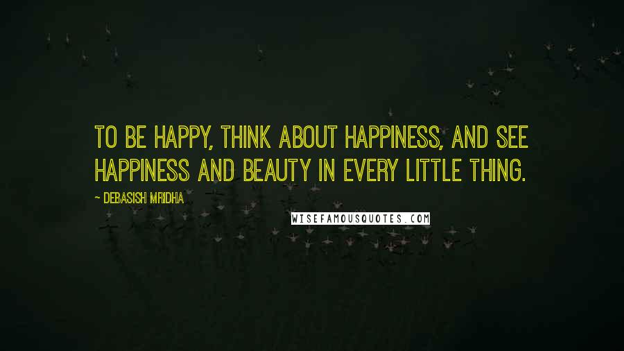 Debasish Mridha Quotes: To be happy, think about happiness, and see happiness and beauty in every little thing.