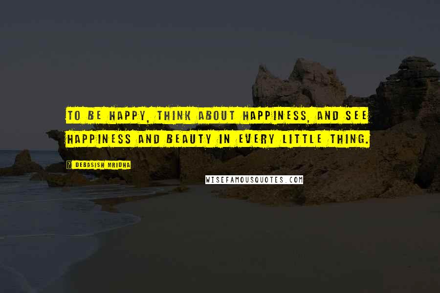 Debasish Mridha Quotes: To be happy, think about happiness, and see happiness and beauty in every little thing.