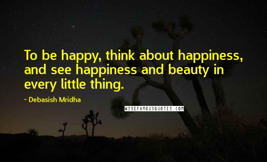 Debasish Mridha Quotes: To be happy, think about happiness, and see happiness and beauty in every little thing.