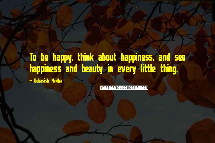 Debasish Mridha Quotes: To be happy, think about happiness, and see happiness and beauty in every little thing.