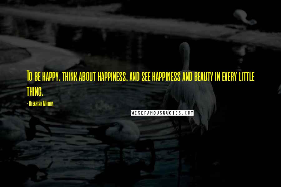 Debasish Mridha Quotes: To be happy, think about happiness, and see happiness and beauty in every little thing.