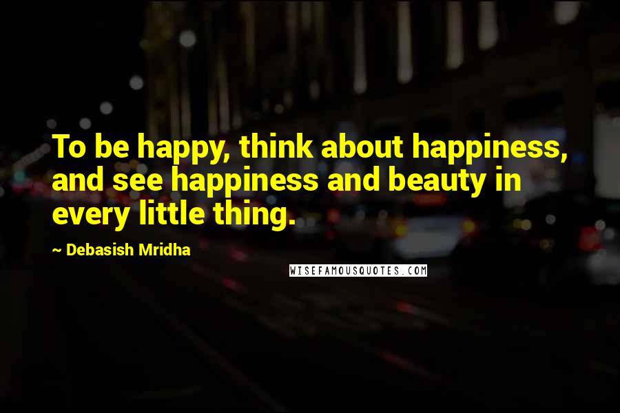 Debasish Mridha Quotes: To be happy, think about happiness, and see happiness and beauty in every little thing.