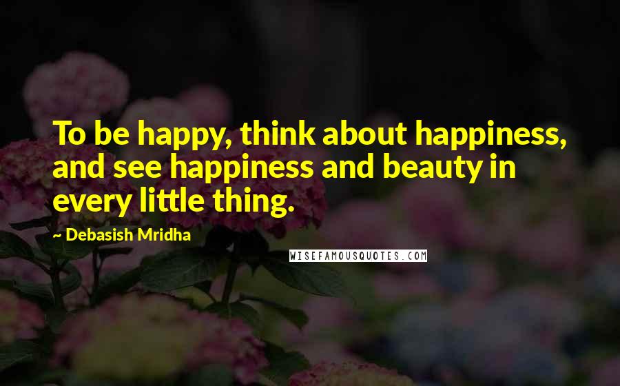 Debasish Mridha Quotes: To be happy, think about happiness, and see happiness and beauty in every little thing.