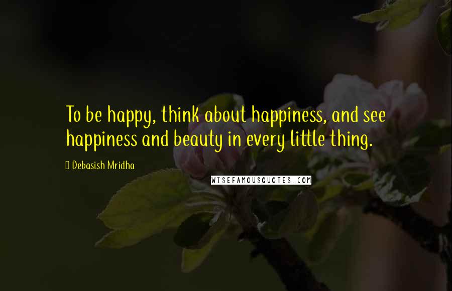 Debasish Mridha Quotes: To be happy, think about happiness, and see happiness and beauty in every little thing.