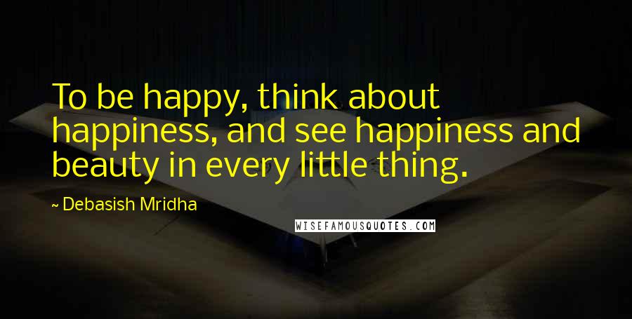 Debasish Mridha Quotes: To be happy, think about happiness, and see happiness and beauty in every little thing.